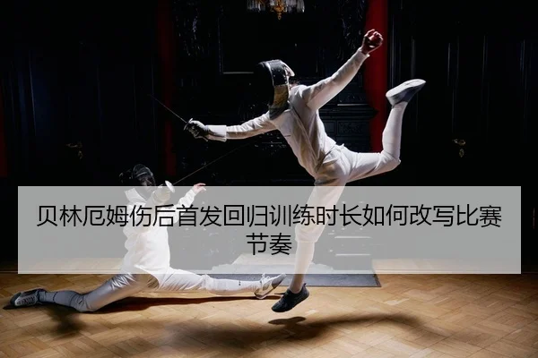 贝林厄姆伤后首发回归训练时长如何改写比赛节奏